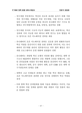 IT R&D 정책 동향 (2011-특집3)            전문가 좌담회


  - 연구개발 부문에서도 혁신의 속도와 효과를 높이기 위해 식품
    부문 연구개발, 생활용품 부문 연구개발, 기업 연구로 나눠져
    있던 글로벌 연구개발 운영을 하나의 유니레버 연구 기구로 통
    합하고 연구개발에서의 효율, 단일성, 집중력을 강화
  - 연구개발 부서의 구조적·기능적 변화에 따른 보완책으로, 혁신
    성과에 기여 가능한 다른 회사나 대학 연구소 등과 협업을 하
    는 방식으로 오픈 이노베이션 전략을 채용
  - 유니레버의 오픈 이노베이션 전략은 심오한 전략 변화라기보다
    혁신 역량을 증진시키기 위한 보완 전략에 가까우며, 이는 유니
    레버의 연구개발 관리의 일부분이므로 외부 협력 활동은 연구
    개발 프로그램이나 운영 변화에 상관없이 진행
  - 유니레버는 개방형 혁신 모형의 다양한 활동 중에서도 대학 연
    구소나 NGO와의 협업이나 공동 개발에 초점을 맞췄으며, 그동
    안 중앙집중화 되었던 연구개발 활동을 분산하여 미국 MIT, 영
    국 캠브리지 대학, 중국 상하이 대학, 호주 CSIR 같은 대학 연
    구기관들과의 동맹을 강화
  - 대학의 고급 인재들과 관계를 맺고 이를 혁신 제품으로 승화,
    오픈 이노베이션과 관련한 공동 연구를 진행하여 혁신 역량을
    증진
  - 이와 함께 혁신 중개업체를 통해 기술을 매매하고 지리적, 기술
    적 한계와 사업 경계를 없애며 제품 개발과 시장 창출의 새로
    운 방법에 진입



                          - 67 -
 