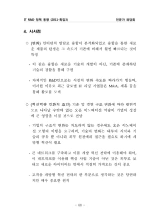 IT R&D 정책 동향 (2011-특집3)                전문가 좌담회



4. 시사점

○ 변화 인터넷의 발달로 융합이 본격화되었고 융합을 통한 새로
   (    )


  운 제품의 탄생은 그 속도가 기존에 비해서 훨씬 빠르다는 것이
  특징
 - 이 같은 융합은 새로운 기술의 개발이 아닌, 기존에 존재하던
   기술의 결합을 통해 구현
 - 자체적인 R&D만으로는 시장의 변화 속도를 따라가기 힘들며,
   이러한 이유로 최근 글로벌 IT 리딩 기업들은 M&A, 제휴 등을
   통해 활로를 모색
○ 혁신역량 강화의 조건 기술 및 경영 구조 변화에 따라 필연적
   (                      )


  으로 나타날 수밖에 없는 오픈 이노베이션 역량이 기업의 성장
  에 큰 영향을 미칠 것으로 전망
 - 기업의 구조적 변화는 의도하지 않는 경우에도 오픈 이노베이
   션 모형의 이행을 요구하며, 기술의 변화는 내부의 지식과 기
   술의 공유 뿐 아니라 외부 원천에의 접근을 필요로 하기에 개
   방형 혁신이 필요
 - 큰 네트워크를 구축하고 이를 개방 혁신 전략에 이용해야 하며,
   이 네트워크를 이용해 핵심 사업 기술이 아닌 것은 외부로 보
   내고 새로운 아이디어는 밖에서 적절히 가져오는 것이 중요
 - 고객을 개방형 혁신 전략의 한 부분으로 생각하는 것은 당연하
   지만 매우 중요한 원칙


                              - 68 -
 