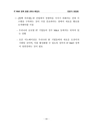 IT R&D 정책 동향 (2011-특집3)            전문가 좌담회


○ 정책 시사점 IT 산업에서 경쟁력을 가지기 위해서는 전체 시
   (           )


  스템을 구축하는 것이 가장 중요하다는 점에서 새로운 활로를
  모색해야할 시점
 - 우리나라 글로벌 IT 기업들의 경우 M&A 등에서는 뒤쳐져 있
   는 상황
 - 오픈 이노베이션은 우리나라 IT 기업들에게 새로운 도전이자
   기회일 것이며, 이를 활성화할 수 있도록 정부의 IT R&D 정책
   이 뒷받침하는 것이 필요




                          - 69 -
 