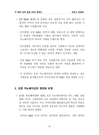 IT R&D 정책 동향 (2011-특집3)                전문가 좌담회


○     (I T배경 IT 산업의 경우 상품주기가 더욱 짧아지고 선
             R& D   )


   발자의 이익이 크게 증가하고 있으며 이로 인해 많은 글로벌 기
   업은 빠른 기술흡수를 추진
  - 인수합병, 공동 R&D, 전략적 제휴, 아웃소싱 등 한쪽 방향으로
    만 역량이 이동하였던 기존의 방식에서 벗어나, 이른바 ‘오픈
    이노베이션’이 하나의 거대한 트렌드를 형성
  -   인수합병은 자금력이 풍부한 대규모 기업에서 가능한 전략이며
      그보다는 새로운 IT환경에 다양한 주체에 적절한 기술을 적절
      한 시기에 공급할 수 있는 보편적 체계가 요구되는 상황
  - 공동 R&D 역시 단순 외부 기술흡수를 넘어 기술관련 자원 외
    에 상업화를 위한 자원을 포함한 내·외부 자원을 활용하여 수
    익성을 추구하는 확장된 개념으로 진화
  - 이 글에서는 오픈 이노베이션의 정의와 유형을 살펴보고 성공
    사례들을 분석함으로써 우리나라의 IT R&D 전략 방향을 모색

2. 오픈 이노베이션의 정의와 유형

○ 오픈 이노베이션의 정의 오픈 이노베이션이란 연구, 개발, 상업
      (                   )


  화에 이르는 기술혁신의 모든 과정에서 대학이나 타 기업, 연구소
  등 외부의 기술이나 지식, 아이디어를 활용함으로써 혁신의 비용은
  줄이고 성공 가능성은 높이며 효율성과 부가가치 창출을 극대화하
  는 기업 혁신의 방법론
 - 과거의 R&D 투자 상식이 외부와의 협력보다는 기업 내부의



                              - 59 -
 