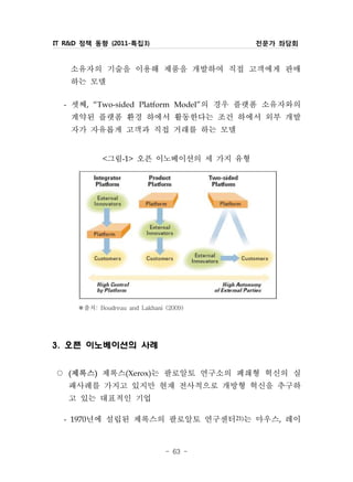 IT R&D 정책 동향 (2011-특집3)                   전문가 좌담회


    소유자의 기술을 이용해 제품을 개발하여 직접 고객에게 판매
    하는 모델
  - 셋째, “Two-sided Platform Model”의 경우 플랫폼 소유자와의
    계약된 플랫폼 환경 하에서 활동한다는 조건 하에서 외부 개발
    자가 자유롭게 고객과 직접 거래를 하는 모델
                그림-1> 오픈 이노베이션의 세 가지 유형
                <




       ※출처: Boudreau and Lakhani (2009)




3. 오픈 이노베이션의 사례


○ 제록스 제록스(Xerox)는 팔로알토 연구소의 폐쇄형 혁신의 실
   (        )


   패사례를 가지고 있지만 현재 전사적으로 개방형 혁신을 추구하
   고 있는 대표적인 기업
 - 1970년에 설립된 제록스의 팔로알토 연구센터21)는 마우스, 레이


                                 - 63 -
 
