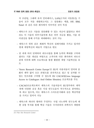 IT R&D 정책 동향 (2011-특집3)                       전문가 좌담회


        저 프린팅, 그래픽 유저 인터페이스, LAN(근거리 이동통신) 기
        술이 모두 처음 개발하고서도 그 상용화는 애플, HP, IBM,
        Notel 과 같은 다른 회사에서 이루어진 것이 특징

    - 제록스가 모든 기술을 상용화할 수 있는 자금이 없었다고 하더
      라도 이 기술의 외부기술연계 혹은 외부 자금을 활용, 기술 라
      이센싱을 통해 수익을 최대화하는 것이 가능
    - 제록스가 위와 같은 폐쇄적 혁신의 실패사례를 가지고 있지만
      현재 개방혁신의 대표적 기업으로 변모
    - 전 세계 여러 단체와의 파트너쉽을 통해 능력의 확대를 구축하
      겠다는 기본 개념을 바탕으로 고객사와 다른 회사와의 파트너
      관계 이외에 대학 프로젝트를 통한 활발한 개방 기술혁신을 유
      도
    - ‘Xerox Research Centre Europe‘은 EU의 사용자들이 언어와 문
      화의 제약 없이 모든 콘텐츠를 전자적으로 접근 및 검색할 수
      있는 인프라를 구축할 수 있도록 EU CACAO(Cross language
      Access to Catalogues And Online libraries) 프로젝트를 주도

    - CACAO프로젝트에서 제록스의 기술자들이 EU정부와의 계약
       하에 다양한 공공 혹은 사설 연구소들이 적극적으로 참여하도
       록 하고 있으며, 이는 제록스가 스마트문서화와 같은 핵심역량
       을 가지고 있어서 가능
    - 제록스와 캐나다 앨버타 주정부는 국립 나노과학 연구소에 대
      한 공통 투자를 통해 핵심 기술은 국가단위의 과학자가 개발하
21) Palo Alto Research Center



                                - 64 -
 