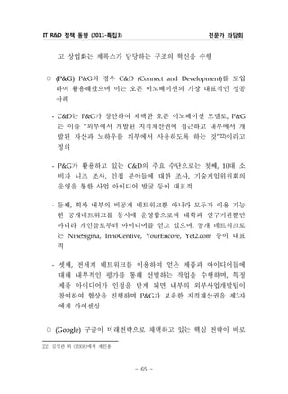 IT R&D 정책 동향 (2011-특집3)                       전문가 좌담회


     고 상업화는 제록스가 담당하는 구조의 혁신을 수행
 ○   (P& G )  의 경우 C&D (Connect and Development)를 도입
               P&G
     하여 활용해왔으며 이는 오픈 이노베이션의 가장 대표적인 성공
     사례
   - C&D는 P&G가 창안하여 채택한 오픈 이노베이션 모델로, P&G
     는 이를 “외부에서 개발된 지적재산권에 접근하고 내부에서 개
     발된 자산과 노하우를 외부에서 사용하도록 하는 것”22)이라고
     정의
   - P&G가 활용하고 있는 C&D의 주요 수단으로는 첫째, 10대 소
     비자 니즈 조사, 인접 분야들에 대한 조사, 기술게임위원회의
     운영을 통한 사업 아이디어 발굴 등이 대표적
   - 둘째, 회사 내부의 비공개 네트워크뿐 아니라 모두가 이용 가능
     한 공개네트워크를 동시에 운영함으로써 대학과 연구기관뿐만
     아니라 개인들로부터 아이디어를 얻고 있으며, 공개 네트워크로
     는 NineSigma, InnoCentive, YourEncore, Yet2.com 등이 대표
     적
   - 셋째, 전세계 네트워크를 이용하여 얻은 제품과 아이디어들에
     대해 내부적인 평가를 통해 선별하는 작업을 수행하며, 특정
     제품 아이디어가 인정을 받게 되면 내부의 외부사업개발팀이
     참여하여 협상을 진행하며 P&G가 보유한 지적재산권을 제3자
     에게 라이센싱
 ○   (G oogle)   구글이 미래전략으로 채택하고 있는 핵심 전략이 바로
22) 김석관 외 (2008)에서 재인용



                          - 65 -
 