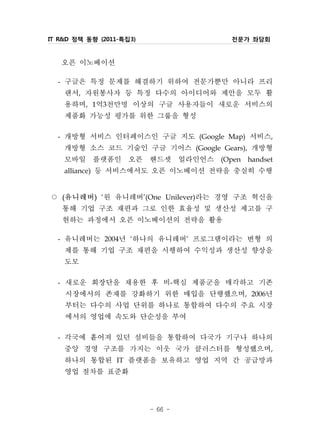 IT R&D 정책 동향 (2011-특집3)            전문가 좌담회


   오픈 이노베이션
  - 구글은 특정 문제를 해결하기 위하여 전문가뿐만 아니라 프리
    랜서, 자원봉사자 등 특정 다수의 아이디어와 제안을 모두 활
    용하며, 1억3천만명 이상의 구글 사용자들이 새로운 서비스의
    제품화 가능성 평가를 위한 그룹을 형성
  - 개방형 서비스 인터페이스인 구글 지도 (Google Map) 서비스,
    개방형 소스 코드 기술인 구글 기어스 (Google Gears), 개방형
    모바일 플랫폼인 오픈 핸드셋 얼라인언스 (Open handset
    alliance) 등 서비스에서도 오픈 이노베이션 전략을 충실히 수행


○ 유니레버 ‘원 유니레버’(One Unilever)라는 경영 구조 혁신을
   (        )


  통해 기업 구조 재편과 그로 인한 효율성 및 생산성 제고를 구
  현하는 과정에서 오픈 이노베이션의 전략을 활용
 - 유니레버는 2004년 ‘하나의 유니레버’ 프로그램이라는 변형 의
   제를 통해 기업 구조 재편을 시행하여 수익성과 생산성 향상을
   도모
 - 새로운 회장단을 채용한 후 비-핵심 제품군을 매각하고 기존
   시장에서의 존재를 강화하기 위한 매입을 단행했으며, 2006년
   부터는 다수의 사업 단위를 하나로 통합하여 다수의 주요 시장
   에서의 영업에 속도와 단순성을 부여
 - 각국에 흩어져 있던 설비들을 통합하여 다국가 기구나 하나의
   중앙 경영 구조를 가지는 이웃 국가 클러스터를 형성했으며,
   하나의 통합된 IT 플랫폼을 보유하고 영업 지역 간 공급망과
   영업 절차를 표준화

                          - 66 -
 