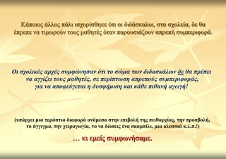 Κάπνηνο άιινο πάιη ηζρπξίζζεθε όηη νη δηδάζθαινη, ζηα ζρνιεία, δε ζα
έπξεπε λα ηηκσξνύλ ηνπο καζεηέο όηαλ παξνπζηάδνπλ απξεπή ζπκπεξηθνξά.




Οη ζρνιηθέο αξρέο ζπκθώλεζαλ όηη ην ζώκα ηωλ δηδαζθάιωλ δε ζα πξέπεη
     λα αγγίδεη ηνπο καζεηέο, ζε πεξίπηωζε απξεπνύο ζπκπεξηθνξάο,
        γηα λα απνθεύγεηαη ε δπζθήκηζε θαη θάζε πηζαλή αγωγή!




(ππάξρεη κηα ηεξάζηηα δηαθνξά αλάκεζα ζηελ επηβνιή ηεο πεηζαξρίαο, ηελ πξνζβνιή,
    ην άγγηγκα, ηελ ρεηξαγσγία, ην λα δώζεηο έλα ζθακπίιη, κηα θινηζηά θ.ι.π.!)

                       … θη εκείο ζπκθσλήζακε.
 