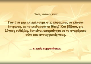 Τόηε, θάπνηνο είπε:

  Γηαηί λα κελ επηηξέπνπκε ζηηο θόξεο καο λα θάλνπλ
  έθηξσζε, αλ ην επηζπκνύλ νη ίδηεο? Καη βέβαηα, γηα
ιόγνπο επζημίαο, δελ είλαη απαξαίηεην λα ην αλαθέξνπλ
             νύηε θαλ ζηνπο γνλείο ηνπο.


               … θη εκείο ζπκθσλήζακε.
 