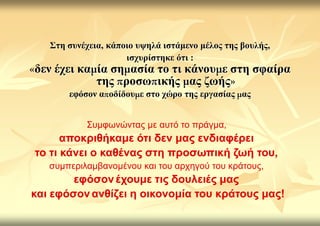 ΢ηε ζπλέρεηα, θάπνην πςειά ηζηάκελν κέινο ηεο βνπιήο,
                     ηζρπξίζηεθε όηη :
δελ έρεη θα ία ζε αζία ην ηη θάλνπ ε ζηε ζθαίξα
            ηεο ξνζσ ηθήο αο δσήο
       εθόζνλ α νδίδνπ ε ζην ρώξν ηεο εξγαζίαο αο


           Σσμυωνώντας με αστό το πράγμα,
      αποκριθήκαμε όηι δεν μας ενδιαθέρει
ηο ηι κάνει ο καθένας ζηη προζωπική ζωή ηοσ,
   σσμπεριλαμβανομένοσ και τοσ αρτηγού τοσ κράτοσς,
        εθόζον έτοσμε ηις δοσλειές μας
και εθόζον ανθίζει η οικονομία ηοσ κράηοσς μας!
 