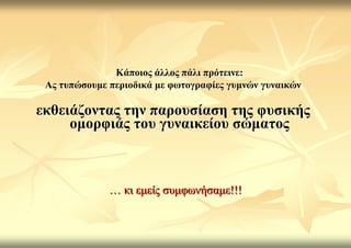 Κάπνηνο άιινο πάιη πξόηεηλε:
 Αο ηππώζνπκε πεξηνδηθά κε θσηνγξαθίεο γπκλώλ γπλαηθώλ

εθζεηάδνληαο ηελ παξνπζίαζε ηεο θπζηθήο
     νκνξθηάο ηνπ γπλαηθείνπ ζώκαηνο



              … θη εκείο ζπκθσλήζακε!!!
 