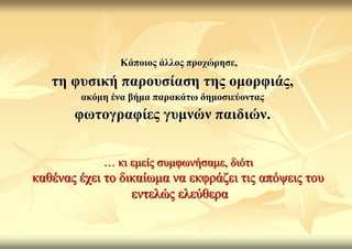 Κάπνηνο άιινο πξνρώξεζε,
   ηε θπζηθή παξνπζίαζε ηεο νκνξθηάο,
        αθόκε έλα βήκα παξαθάησ δεκνζηεύνληαο
       θσηνγξαθίεο γπκλώλ παηδηώλ.


            … θη εκείο ζπκθσλήζακε, δηόηη
θαζέλαο έρεη ην δηθαίσκα λα εθθξάδεη ηηο απόςεηο ηνπ
                  εληειώο ειεύζεξα
 