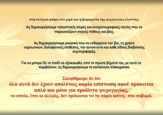 ζηε ζπλέρεηα κπήθε ζην ρνξό θαη ε βηνκεραλία ηεο ςπραγσγίαο ιέγνληαο:

        Αο δεκηνπξγήζνπκε ηειενπηηθέο ζεηξέο θαη θηλεκαηνγξαθηθέο ηαηλίεο πνπ λα
                        παξνπζηάδνπλ ζθελέο πάζνπο θαη βίαο.

           Αο δεκηνπξγήζνπκε κνπζηθή πνπ λα ελζαξξύλεη ηελ βία, ηε ρξήζε
      λαξθωηηθώλ, δνινθνληθέο επηζέζεηο, ηελ απηνθηνλία θαη θάζε είδνπο δηαβνιηθήο
                                   ζπκπεξηθνξάο.

     Γηα λα κπνξεί δε ην παηδί λα εμνηθεηωζεί, από ηα πξώηα βήκαηά ηνπ, κε απηό ην
               πεξηβάιινλ, αο δεκηνπξγήζνπκε ηα θαηάιιεια Videogames.

                               ΢θεθζήθακε δε όηη
όια απηά δελ έρνπλ απνιύησο θακία επίπησζε αθνύ πξόθεηηαη
          απιά θαη κόλν γηα πξντόληα ςπραγσγίαο,
ηα νπνία, έηζη θη αιιηώο, δελ πξόθεηηαη λα ηα πάξεη θαλείο ζηα ζνβαξά.
 