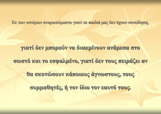 Δθ ησλ πζηέξσλ αλαξσηηόκαζηε γηαηί ηα παηδηά καο δελ έρνπλ ζπλείδεζε,




    γηαηί δελ κπνξνύλ λα δηαθξίλνπλ αλάκεζα ζην

ζσζηό θαη ην εζθαικέλν, γηαηί δελ ηνπο πεηξάδεη αλ

       ζα ζθνηώζνπλ θάπνηνπο άγλσζηνπο, ηνπο

         ζπκκαζεηέο, ή ηνλ ίδην ηνλ εαπηό ηνπο.
 