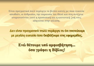 Δίλαη πξαγκαηηθά πνιύ πεξίεξγν λα βιέπεη θαλείο κε πνηα επθνιία
 απσζνύλ, νη άλζξσπνη, ηελ παξνπζία ηνπ Θενύ θαη ζηε ζπλέρεηα
  αλαξσηηνύληαη γηαηί ε πξνζσπηθή θαη ε θνηλσληθή δσή ηνπο
                   νδεγείηαη ζηελ θόιαζε.


Δεν είναι πραγματικά πολύ περίεργο το ότι πιστεύουμε
 με μεγάλη ευκολία όσα διαβάζουμε στις εφημερίδες,


        Δλώ ζέηνπκε ππό ακθηζβήηεζε...
             όζα γξάθεη ε Βίβινο!
 