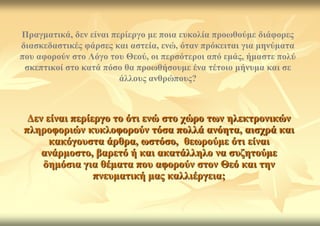 Πξαγκαηηθά, δελ είλαη πεξίεξγν κε πνηα επθνιία πξνσζνύκε δηάθνξεο
δηαζθεδαζηηθέο θάξζεο θαη αζηεία, ελώ, όηαλ πξόθεηηαη γηα κελύκαηα
πνπ αθνξνύλ ζην Λόγν ηνπ Θενύ, νη πεξζόηεξνη από εκάο, ήκαζηε πνιύ
 ζθεπηηθνί ζην θαηά πόζν ζα πξνσζήζνπκε έλα ηέηνην κήλπκα θαη ζε
                        άιινπο αλζξώπνπο?



 Γελ είλαη πεξίεξγν ην όηη ελώ ζην ρώξν ησλ ειεθηξνληθώλ
πιεξνθνξηώλ θπθινθνξνύλ ηόζα πνιιά αλόεηα, αηζρξά θαη
      θαθόγνπζηα άξζξα, σζηόζν, ζεσξνύκε όηη είλαη
    αλάξκνζην, βαξεηό ή θαη αθαηάιιειν λα ζπδεηνύκε
    δεκόζηα γηα ζέκαηα πνπ αθνξνύλ ζηνλ Θεό θαη ηελ
                πλεπκαηηθή καο θαιιηέξγεηα;
 