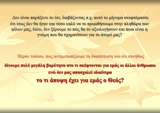 Γελ είλαη παξάμελν ην όηη, δηαβάδνληαο π.ρ. απηό ην κήλπκα ζθεθηόκαζηε
  όηη ίζσο δελ ζα ήηαλ θαη ηόζν θαιό λα ην πξνσζήζνπκε ζηελ πιεζώξα ησλ
   θίισλ καο, δηόηη, δελ μέξνπκε ην πώο ζα ην αμηνινγήζνπλ θαη πνηα είλαη ε
                 γλώκε πνπ ζα ζρεκαηίζνπλ γηα ην άηνκό καο?



      Πέξαλ ηνύηνπ, πσο αληηκεησπίδνπκε ηε δηαπίζησζε ηνπ όηη ζπλήζσο
δίλνπκε πνιύ κεγάιε βαξύηεηα ζην ηη ζθέθηνληαη γηα εκάο νη άιινη άλζξσπνη
                      ελώ δελ καο απαζρνιεί ηδηαίηεξα
               ην ηη άπνςε έρεη γηα εκάο ν Θεόο?
 