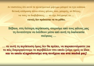 Αλ πηζηεύεηο όηη απηό ην ειεθηξνληθό κήλπκα κπνξεί λα έρεη θάπνηα
       ζεηηθή επίδξαζε πάλσ ζηνπο θίινπο ζνπ, κπνξείο, αλ ζέιεηο,
            λα ηνπο ην δηαβηβάζεηο. … αλ όρη, δηέγξαςέ ην …
                   θαλείο δελ πξόθεηηαη λα ην κάζεη.


    Βέβαηα, ζηε δεύηεξε πεξίπησζε, ζηεξνύκε από ηνπο θίινπο καο
       ηε δπλαηόηεηα λα δηέιζνπλ κέζα από απηή ηε δηαδηθαζία
                            ζθέςεσο …


… ζε απηή ηε πεξίπησζε όκσο δελ ζα πξέπεη, λα παξαπνληόκαζηε γηα
ην πώο δηακνξθώλνπκε ην πεξηβάιινλ ζην νπνίν δνύκε εκείο νη ίδηνη
  θαη ην νπνίν θιεξνδνηνύκε ζηε ζπλέρεηα θαη ζηα παηδηά καο!
 