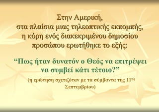 Σηελ Ακεξηθή,
ζηα πιαίζηα κηαο ηειενπηηθήο εθπνκπήο,
 ε θόξε ελόο δηαθεθξηκέλνπ δεκνζίνπ
     πξνζώπνπ εξσηήζεθε ην εμήο:

“Πσο ήηαλ δπλαηόλ ν Θεόο λα επηηξέςεη
       λα ζπκβεί θάηη ηέηνην?”
   (ε εξώηεζε ζρεηηδόηαλ κε ηα ζύκβαληα ηεο 11εο
                  ΢επηεκβξίνπ)
 