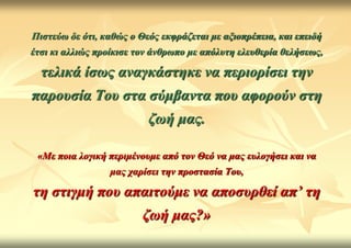 Πηζηεύω δε όηη, θαζώο ν Θεόο εθθξάδεηαη κε αμηνπξέπεηα, θαη επεηδή
έηζη θη αιιηώο πξνίθηζε ηνλ άλζξωπν κε απόιπηε ειεπζεξία ζειήζεωο,

  ηειηθά ίζωο αλαγθάζηεθε λα πεξηνξίζεη ηελ
παξνπζία Τνπ ζηα ζύκβαληα πνπ αθνξνύλ ζηε
                          δωή καο.

 «Με πνηα ινγηθή πεξηκέλνπκε από ηνλ Θεό λα καο επινγήζεη θαη λα
                 καο ραξίζεη ηελ πξνζηαζία Τνπ,

ηε ζηηγκή πνπ απαηηνύκε λα απνζπξζεί απ’ ηε
                         δωή καο?»
 