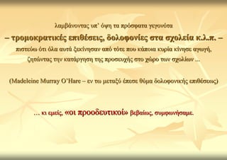 ιακβάλνληαο ππ’ όςε ηα πξόζθαηα γεγνλόηα
– ηξνκνθξαηηθέο επηζέζεηο, δνινθνλίεο ζηα ζρνιεία θ.ι.π. –
   πηζηεύσ όηη όια απηά μεθίλεζαλ από ηόηε πνπ θάπνηα θπξία θίλεζε αγσγή,
       δεηώληαο ηελ θαηάξγεζε ηεο πξνζεπρήο ζην ρώξν ησλ ζρνιίσλ ...


 (Madeleine Murray O’Hare – ελ ησ κεηαμύ έπεζε ζύκα δνινθνληθήο επηζέζεσο)



         … θη εκείο, «νη   πξννδεπηηθνί» βεβαίσο, ζπκθσλήζακε.
 