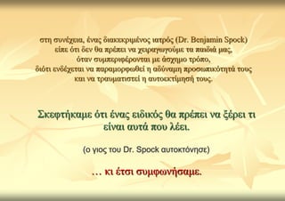 ζηε ζπλέρεηα, έλαο δηαθεθξηκέλνο ηαηξόο (Dr. Benjamin Spock)
       είπε όηη δελ ζα πξέπεη λα ρεηξαγσγνύκε ηα παηδηά καο,
              όηαλ ζπκπεξηθέξνληαη κε άζρεκν ηξόπν,
δηόηη ελδέρεηαη λα παξακνξθσζεί ε αδύλακε πξνζσπηθόηεηά ηνπο
             θαη λα ηξαπκαηηζηεί ε απηνεθηίκεζή ηνπο.



Σθεθηήθακε όηη έλαο εηδηθόο ζα πξέπεη λα μέξεη ηη
             είλαη απηά πνπ ιέεη.

             (ο γιος του Dr. Spock αυτοκτόνησε)

               … θη έηζη ζπκθσλήζακε.
 