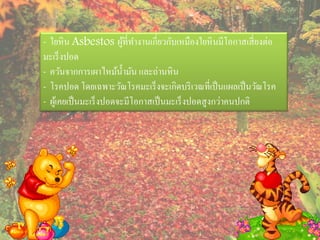 - ใยหิ น Asbestos ผูท่ีทางานเกี่ยวกับเหมืองใยหิ นมีโอกาสเสี่ ยงต่อ
                          ้
มะเร็ งปอด
- ควันจากการเผาไหม้น้ ามัน และถ่านหิ น
- โรคปอด โดยเฉพาะวัณโรคมะเร็ งจะเกิดบริ เวณที่เป็ นแผลเป็ นวัณโรค
- ผูเ้ คยเป็ นมะเร็ งปอดจะมีโอกาสเป็ นมะเร็ งปอดสู งกว่าคนปกติ
 