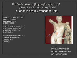 Η Ελλάδα είναι λαβωμένη!Βοήθησε τη!  ¡ Grecia está herida! ¡Ayúdala! Greece is deathly wounded! Help!   ΑΝ ΘΕΣ ΣΤ’ ΑΛΗΘΕΙΑ ΝΑ ΔΕΙΣ ΝΑ ΔΙΑΣΚΕΔΑΣΕΙΣ ΝΑ ΑΝΑΚΑΛΥΨΕΙΣ ΝΑ ΒΟΗΘΗΣΕΙΣ ,   SI DE VERDAD QUIERES VER, SI DE VER AS  DISFRUTAR, SI QUIERES DESCUBRIR, SI AYUDAR…, IF YOU REALLY WANT TO SEE, TO HAVE A GOOD TIME TO DISCOVER, TO HELP, ΜΗΝ ΑΜΦΙΒΑΛΕΙΣ!  NO TE CONFUNDAS!  DO NOT DOUBT!  