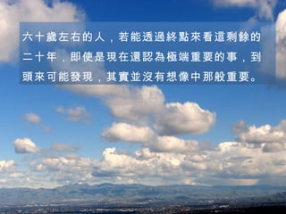 六十歲左右的人，若能透過終點來看這剩餘的二十年，即使是現在還認為極端重要的事，到頭來可能發現，其實並沒有想像中那般重要。 