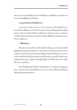 การเขียนโครงการ




โครงการอบรมการขยายพันธุพืช เปาหมาย คือ เมื่อสิ้นสุดโครงการ ผูที่เขารับการอบรมรอยละ 80
สามารถขยายพันธุพืชไดอยางถูกวิธี เปนตน

           6. ระยะเวลาในการดําเนินโครงการ
       ระยะเวลาในการดํ า เนิ น งานโครงการ เป น การระบุ ร ะยะเวลาตั้ ง แต เ ริ่ ม ต น โครงการ
จนกระทั่งถึงเวลาสิ้นสุดโครงการวาใชเวลาทั้งหมดเทาใด โดยแสดงใหเห็นจุดเริ่มตนและสิ้นสุด
ของโครงการโดยระบุ วันเดือน ป ที่เริ่มทําและสิ้นสุด ถาหากเปนโครงการระยะยาว และมีหลาย
ระยะก็ตองแสดงชวงเวลาในแตละระยะของโครงการนั้นดวย เพื่อใชเปนรายละเอียดประกอบการ
พิจารณา อนุมัตโครงการ
               ิ

           7. วิธีดําเนินการ
          วิธีดําเนินการเปนงานหรือกิจกรรมที่กําหนดขึ้น เปนขั้นตอนตามลําดับกอนหลังเพื่อใช
ปฏิบัติใหบรรลุตามวัตถุประสงคของโครงการ วิธีการดําเนินการจึงนําวัตถุประสงคมาจําแนกแจก
แจงเปนกิจกรรมยอยหลายกิจกรรม โดยจะแสดงใหเห็นอยางชัดเจนตั้งแตตนจนจบกระบวนการ
วามีกิจกรรมใดที่จะตองทําเพื่อใหบรรลุวัตถุประสงค ซึ่งกิจกรรมตางๆ เหลานี้จะนําไปอธิบายโดย
ละเอียดในสวนของแผนการปฏิบัติงานหรือปฏิทินปฏิบัติงานอีกครั้งหนึ่ง ตัวอยางในการเขียน
วิธีดําเนินการ ดังกรอบที่ 3.2

         ตัวอยางนี้เปนเพียงตัวอยางหนึ่งในการเขียนวิธีดําเนินการ รายละเอียดในการเขียนแตละ
โครงการจะแตกตางกันไป แตจะตองยืดหลักวากิจกรรมตางๆ ที่กําหนดขึ้นจะตองเปนขั้นตอน
เพื่อใหบรรลุวัตถุประสงคของโครงการ




L:book181441Book181441-3.doc                59
 