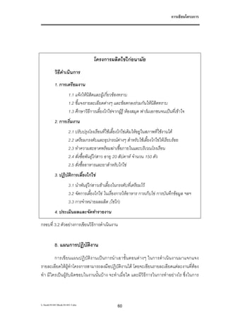 การเขียนโครงการ




                                      โครงการผลิตไขไกอนามัย
           วิธีดําเนินการ
           1. การเตรียมงาน
                       1.1 แจงใหนิสิตและผูเกี่ยวของทราบ
                       1.2 ชี้แจงรายละเอียดตางๆ และขอตกลงรวมกันใหนิสิตทราบ
                       1.3 ศึกษาวิธีการเลี้ยงไกไขจากผูรู หองสมุด ฟารมเอกชนจนเปนที่เขาใจ
           2. การเริ่มงาน
                       2.1 ปรับปรุงโรงเรือนที่ใชเลี้ยงไกไขเดิมใหอยูในสภาพที่ใชงานได
                       2.2 เตรียมกรงตับและอุปกรณตางๆ สําหรับใชเลี้ยงไกไขใหเรียบรอย
                       2.3 ทําความสะอาดพรอมฆาเชื้อภายในและบริเวณโรงเรือน
                       2.4 สั่งซื้อพันธุไกสาว อายุ 20 สัปดาห จํานวน 150 ตัว
                       2.5 สั่งซื้ออาหารและยาสําหรับไกไข
           3. ปฏิบัติการเลี้ยงไกไข
                       3.1 นําพันธุไกสาวเขาเลี้ยงในกรงตับที่เตรียมไว
                       3.2 จัดการเลี้ยงไกไข ในเรื่องการใหอาหาร การเก็บไข การบันทึกขอมูล ฯลฯ
                       3.3 การจําหนายผลผลิต (ไขไก)
           4. ประเมินผลและจัดทํารายงาน

กรอบที่ 3.2 ตัวอยางการเขียนวิธีการดําเนินงาน


           8. แผนการปฏิบัติงาน
        การเขี ย นแผนปฏิ บั ติ ง านเป น การนํา เอาขั้ น ตอนต า งๆ ในการดํ า เนิ น งานมาแจกแจง
รายละเอียดใหผูทําโครงการสามารถลงมือปฏิบัติงานได โดยจะเขียนรายละเอียดแตละงานที่ตอง
ทํา มีใครเปนผูรับผิดชอบในงานนั้นบาง จะทําเมื่อใด และมีวิธีการในการทําอยางไร ซึ่งในการ



L:book181441Book181441-3.doc                       60
 