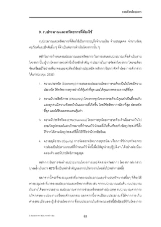 การเขียนโครงการ




           9. งบประมาณและทรัพยากรที่ตองใช
       งบประมาณและทรัพยากรที่ตองใชเปนการระบุถึงจํานวนเงิน จํานวนบุคคล จํานวนวัสดุ
ครุภัณฑและปจจัยอื่น ๆ ที่จําเปนตอการดําเนินโครงการนั้น ๆ

         หลักในการกําหนดงบประมาณและทรัพยากร ในการเสนองบประมาณเพื่อดําเนินงาน
โครงการนั้น ผูวางโครงการควรคํานึงถึงหลักสําคัญ 4 ประการในการจัดทําโครงการ โดยจะตอง
จัดเตรียมไวอยางเพียงพอและจะตองใชอยางประหยัด หลักการในการจัดทําโครงการดังกลาว
ไดแก (ประชุม, 2535)

           1. ความประหยัด (Economy) การเสนองบประมาณโครงการจะตองเปนไปโดยมีความ
              ประหยัด ใชทรัพยากรทุกอยางใหคุมคาที่สุด และไดคุณภาพของผลงานดีที่สุด

           2. ความมีประสิทธิภาพ (Efficiency) โครงการทุกโครงการจะตองมีคุณคาเปนที่ยอมรับ
              และทุกคนมีความพึงพอใจในผลงานที่เกิดขึ้น โดยใชทรัพยากรนอยที่สุด ประหยัด
              ที่สุด และไดรับผลตอบแทนคุมคา

           3. ความมีประสิทธิผล (Effectiveness) โครงการทุกโครงการจะตองดําเนินงานเปนไป
              ตามวัตถุประสงคและเปาหมายที่กําหนดไว นําผลที่เกิดขึ้นเทียบกับวัตถุประสงคที่ตั้ง
              ไวหากไดตามวัตถุประสงคที่ตั้งไวก็ถอวามีประสิทธิผล
                                                   ื

           4. ความยุติ ธ รรม (Equity) การจัด สรรทรัพ ยากรทุ ก ชนิ ด หรือ การใชจ า ยทรัพ ยากร
              จะตองเปนไปตามเกณฑที่กําหนดไว ทั้งนี้เพื่อใหทุกฝายปฏิบัติงานไดอยางตอเนื่อง
              คลองตัว และมีประสิทธิภาพสูงสุด

         หลั ก การในการจั ด ทํ า งบประมาณโครงการและจั ด สรรทรั พ ยากร โครงการดั ง กล า ว
บางครั้ง เรียกวา 4E'S ซึ่งเปนหลักสําคัญของการบริหารงานโดยทั่วไปหลักการหนึ่ง

        นอกจากนี้ควรที่จะระบุแหลงที่มาของงบประมาณและจํานวนทรัพยากรอื่นๆ ที่ตองใช
ควรระบุแหลงที่มาของงบประมาณและทรัพยากรดวย เชน จากงบประมาณแผนดิน งบประมาณ
เงินรายไดของหนวยงาน งบประมาณจากการชวยเหลือของตางประเทศ งบประมาณจากการ
บริ จ าคของหน ว ยงานหรื อ องค ก รเอกชน นอกจากนี้ อ าจเป น งบประมาณที่ ไ ด จ ากการเก็ บ
คาลงทะเบี ยนของผูเขารวมโครงการ ซึ่งงบประมาณในลัก ษณะหลังนี้มักนิยมใชกับโครงการ


L:book181441Book181441-3.doc                  63
 
