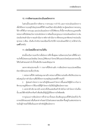 การเขียนโครงการ




           10. การติดตามและประเมินผลโครงการ
         ในสวนนี้จะแสดงถึงการติดตาม การควบคุม การกํากับ และการประเมินผลโครงการ
เพื่อใหโครงการบรรลุถึงวัตถุประสงคที่ไดกําหนดไวอยางมีประสิทธิภาพ ผูเสนอโครงการควรระบุ
วิธีการที่ใชในการควบคุม และประเมินผลโครงการไวใหชัดเจน ทั้งนี้อาจจะตองระบุบุคคลหรือ
หนวยงานที่รับผิดชอบในการประเมินโครงการ พรอมทั้งบอกรูปแบบการประเมินผลโครงการ เชน
ประเมินกอนดําเนินการ ขณะดําเนินการ หลังการดําเนินการ หรือจะระบุเวลาชัดเจนวาจะประเมิน
ทุกระยะ 3 เดือน เปนตน สําหรับรายละเอียดเกี่ยวกับวิธีการประเมินผลวิธีตางๆ จะไดกลาวใน
บทที่ 5 ตอไป

           11. ประโยชนท่คาดวาจะไดรับ
                         ี
         สวนนี้จะเปนการบอกถึงวาเมื่อโครงการที่ทําสิ้นสุดลง จะมีผลกระทบในทางที่ดีที่คาดวา
จะเกิดขึ้นโดยตรงและโดยออม โดยระบุใหชัดเจนวาใครจะไดรับผลประโยชนและผลกระทบนั้น
ไดรับในลักษณะอยางไร ทั้งในเชิงปริมาณและเชิงคุณภาพ

       นอกจากสวนประกอบทั้ง 11 รายการที่ไดกลาวแลว การเขียนโครงการแบบประเพณีนิยม
ยังอาจมีสวนประกอบอื่นๆ อีกเชน
        1. หนวยงานที่ใหการสนับสนุน หมายถึง หนวยงานที่ใหความรวมมือ หรือใหงบประมาณ
สนับสนุนในการดําเนินงานเพื่อใหโครงการบรรลุวัตถุประสงคที่กําหนดไว
        2. ผูเสนอรางโครงการ หมายถึงผูเขียนและทําโครงการขึ้นเสนอใหผูมีอํานาจในการ
พิจารณาอนุมัติโครงการ ใชในกรณีที่ผูทําโครงการไมไดเปนผูเขียนโครงการเอง
        3. เอกสารอางอิง หมายถึง เอกสารที่เปนแหลงคนควาอางอิงในการทําโครงการในเรื่อง
นั้น และใชสําหรับศึกษาคนควาเพิ่มเติมเมื่อผูปฏิบัติโครงการเกิดขอสงสัย
         จากรูปแบบการเขียนโครงการที่กลาวมาทั้งหมด เปนเพียงรูปแบบที่ใชกันโดยทั่วไป จึง
อาจจะมีลักษณะอยางอื่นที่แตกตางกันออกไปในสวนของรายละเอียด ขึ้นอยูกับแตละหนวยงาน
จะเปนผูกําหนดไวเพื่อเปนแนวทางสําหรับผูเขียนโครงการ




L:book181441Book181441-3.doc              69
 