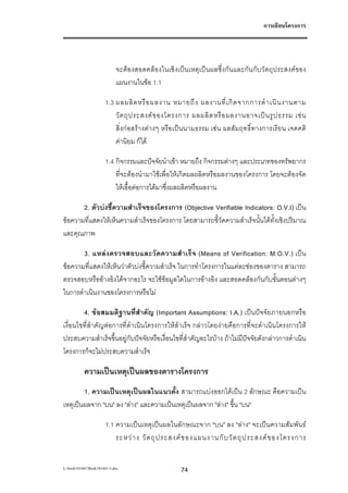 การเขียนโครงการ




                            จะตองสอดคลองในเชิงเปนเหตุเปนผลซึ่งกันและกันกับวัตถุประสงคของ
                            แผนงานในขอ 1.1

                       1.3 ผลผลิ ต หรื อ ผลงาน หมายถึ ง ผลงานที่ เ กิ ด จากการดํ า เนิ น งานตาม
                           วั ต ถุ ป ระสงค ข องโครงการ ผลผลิ ต หรื อ ผลงานอาจเป น รู ป ธรรม เช น
                           สิ่งกอสรางตางๆ หรือเปนนามธรรม เชน ผลสัมฤทธิ์ทางการเรียน เจตคติ
                           คานิยม ก็ได

                       1.4 กิจกรรมและปจจัยนําเขา หมายถึง กิจกรรมตางๆ และประเภทของทรัพยากร
                           ที่จะตองนํามาใชเพื่อใหเกิดผลผลิตหรือผลงานของโครงการ โดยจะตองจัด
                           ใหเอื้อตอการไดมาซึ่งผลผลิตหรือผลงาน

       2. ตัวบงชี้ความสําเร็จของโครงการ (Objective Verifiable Indicators: O.V.I) เปน
ขอความที่แสดงใหเห็นความสําเร็จของโครงการ โดยสามารถชี้วัดความสําเร็จนั้นไดทั้งเชิงปริมาณ
และคุณภาพ

       3. แหล ง ตรวจสอบและวั ด ความสํ า เร็ จ (Means of Verification: M.O.V.) เป น
ขอความที่แสดงใหเห็นวาตัวบงชี้ความสําเร็จ ในการทําโครงการในแตละชองของตาราง สามารถ
ตรวจสอบหรืออางอิงไดจากอะไร จะใชขอมูลใดในการอางอิง และสอดคลองกันกับขั้นตอนตางๆ
ในการดําเนินงานของโครงการหรือไม

        4. ขอสมมติฐานที่สําคัญ (Important Assumptions: I.A.) เปนปจจัยภายนอกหรือ
เงื่อนไขที่สําคัญตอการที่ดําเนินโครงการใหสําเร็จ กลาวโดยงายคือการที่จะดําเนินโครงการให
ประสบความสําเร็จขึ้นอยูกับปจจัยหรือเงื่อนไขที่สําคัญอะไรบาง ถาไมมีปจจัยดังกลาวการดําเนิน
โครงการก็จะไมประสบความสําเร็จ

           ความเปนเหตุเปนผลของตารางโครงการ
        1. ความเปนเหตุเปนผลในแนวตั้ง สามารถแบงออกไดเปน 2 ลักษณะ คือความเปน
เหตุเปนผลจาก "บน" ลง "ลาง" และความเปนเหตุเปนผลจาก "ลาง" ขึ้น "บน"

                       1.1 ความเปนเหตุเปนผลในลักษณะจาก "บน" ลง "ลาง" จะเปนความสัมพันธ
                           ระหว า ง วั ต ถุ ป ระสงค ข องแผนงานกั บ วั ต ถุ ป ระสงค ข องโครงการ


L:book181441Book181441-3.doc                     74
 