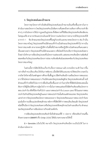 การเขียนโครงการ




           5. วัตถุประสงคและเปาหมาย
         โครงการทุกโครงการจําเปนตองมีวัตถุประสงคและเปาหมายเปนเครื่องชี้แนวทางในการ
ดําเนินงานของโครงการ โดยวัตถุประสงคจะเปนขอความที่แสดงถึงความตองการที่จะกระทําสิ่ง
ตางๆ ภายในโครงการใหปรากฏผลเปนรูปธรรม ซึ่งขอความที่ใชเขียนวัตถุประสงคจะตองชัดเจน
ไมคลุมเครือ สามารถวัดและประเมินผลได โครงการแตละโครงการสามารถมีวัตถุประสงคได
มากกวา 1 ขอ ลักษณะของวัตถุประสงคขึ้นอยูกับระดับและขนาดของโครงการ เชน ถาเปน
โครงการขนาดใหญ วัตถุประสงคก็จะมีลักษณะที่กวางเปนลักษณะวัตถุประสงคทั่วไป หากเปน
โครงการขนาดเล็ก สามารถลงปฏิบัติการในพื้นที่เปาหมายหรือปฏิบัติงานในลักษณะที่แคบเฉพาะ
เรื่องเฉพาะอยาง วัตถุประสงคก็จะมีลักษณะเฉพาะ หรือโดยทั่วไปจะเรียกวาวัตถุประสงคเฉพาะ
ถึงอยางไรก็ตามการเขียนวัตถุประสงคในโครงการแตละระดับ แตละขนาดจะตองมีความสัมพันธ
สอดคลองกันวัตถุประสงคของโครงการยอย จะตองสัมพันธและสอดคลองกับวัตถุประสงคของ
โครงการขนาดใหญ

          ในส ว นนี้ ห ากนิ สิ ต ได เ รี ย นเกี่ ย วกั บ เรื่ อ งการสอนมาแล ว คงจะมี ค วามเข า ใจมากขึ้ น
กลาวคือถาจะเปรียบเทียบใหเ ห็นภาพชัดเจน เมื่อนิสิตไดรับมอบหมายใหสอนวิชาเกษตรใน
รายวิชาใดวิชาหนึ่งในหลักสูตรการศึกษาขั้นพื้นฐาน นิสิตก็จะตองมีการเตรียมโครงการสอนระยะ
ยาว ซึ่งในโครงการสอนระยะยาว ก็จะมีสวนของวัตถุประสงคอยูดวย วัตถุประสงคตรงสวนนี้ จะมี
ลักษณะที่กวางหรือทั่วไปมากกวาเพื่อเปนเครื่องชี้แนวทางวาในรายวิชาที่นิสิตรับผิดชอบสอนนั้น
ตองการใหผูเรียนไดรับความรูอะไรบาง จากนั้นในการสอนแตละครั้งนิสิตก็จะตองเตรียมโครงการ
สอน ประจําวัน หรือที่เรียกกันทั่วไปวา แผนการสอนประจําวัน (Lesson plan) ซึ่งในแผนการสอน
ประจําวันก็จะมีวัตถุประสงคอยูในแผนการสอนประจําวันนั้นดวยแตลักษณะของ วัตถุประสงคจะ
แตกตางจากวัตถุประสงคของโครงการสอนระยะยาว วัตถุประสงคของแผนการสอน ประจําวันจะ
มุงเนนถึงการเปลี่ยนแปลงเชิงพฤติกรรม หลังจากที่นิสิตไดทําการสอนเรียบรอยแลว วัตถุประสงค
ชนิดนี้จึงเรียกวาวัตถุประสงคเฉพาะหรือวัตถุประสงคเชิงพฤติกรรมในทํานองเดียวกัน ลักษณะ
ของวัตถุประสงคในการเขียนโครงการก็จะคลายคลึงกัน
       การเขียนวัตถุประสงคควรจะตองคํานึงถึงลักษณะที่ดี 5 ประการ หรือจะตองกําหนดขึ้น
ดวยความฉลาด (SMART) ซึ่ง ประชุม (2535) ไดอธิบายความหมายไวดังนี้

        S = Sensible (เป น ไปได ) หมายถึ ง วั ต ถุ ป ระสงค จ ะต อ งมี ค วามเป น ไปได ในการ
ดําเนินงานโครงการ

L:book181441Book181441-3.doc                      56
 