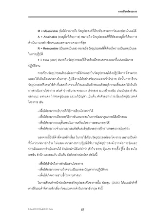 การเขียนโครงการ




         M = Measurable (วัดได) หมายถึง วัตถุประสงคที่ดจะตองสามารถวัดและประเมินผลได
                                                            ี
         A = Attainable (ระบุ สิ่ง ที่ตอ งการ) หมายถึ ง วัต ถุ ป ระสงคที่ดี ตองระบุ สิ่ง ที่ ตอ งการ
ดําเนินงาน อยางชัดเจนและเฉพาะเจาะจงมากที่สุด
         R = Reasonable (เปนเหตุเปนผล) หมายถึง วัตถุประสงคที่ดีตองมีความเปนเหตุเปนผล
ในการปฏิบัติ
         T = Time (เวลา) หมายถึง วัตถุประสงคที่ดีจะตองมีขอบเขตของเวลาที่แนนอนในการ
ปฏิบัตงาน
       ิ
        การเขียนวัตถุประสงคของโครงการมีลักษณะเปนวัตถุประสงคเชิงปฏิบัติการ ที่สามารถ
แสดงให เ ห็ น ถึ ง แนวทางในการปฏิ บั ติ ง านได อ ย า งชั ด เจนและเข า ใจง า ย ดั ง นั้ น การเขี ย น
วัตถุประสงคจึงควรใชคํา ที่แสดงถึงความตั้งใจและเปนลักษณะเชิงพฤติกรรมเพื่อแสดงใหเห็นถึง
การดําเนินงานโครงการ เชนคําวา อธิบาย พรรณนา เลือกสรร ระบุ สรางเสริม ประเมินผล ลําดับ
แยกแยะ แจกแจง กํ า หนดรูปแบบ และแกปญ หา เปน ตน ดัง ตัว อยา งการเขีย นวั ตถุประสงค
โครงการ เชน

           - เพื่อใหสามารถอธิบายถึงวิธีการเขียนโครงการได
           - เพื่อใหสามารถเลือกสรรวิธีการอันเหมาะสมในการพัฒนาคุณภาพนิสตฝกสอน
                                                                       ิ
           - เพื่อใหสามารถระบุขั้นตอนในการเตรียมโครงการสอนเกษตรได
           - เพื่อใหสามารถจําแนกแยกแยะขอดีและขอเสียของการฝกงานเกษตรภายในฟารม

           นอกจากนี้ยังมีคําที่ควรหลีกเลี่ยง ในการใชเขียนวัตถุประสงคของโครงการ เพราะเปนคํา
ที่ มี ค วามหมายกว า ง ไม แ สดงแนวทางการปฏิ บั ติ ใ ห บ รรลุ วั ต ถุ ป ระสงค ยากต อ การวั ด และ
ประเมินผลการดําเนินงานได คําดังกลาวไดแกคําวา เขาใจ ทราบ คุนเคย ซาบซึ้ง รูซึ้ง เชื่อ สนใจ
เคยชิน สํานึก และยอมรับ เปนตน ดังตัวอยางประโยค ตอไปนี้

           - เพื่อใหเขาใจถึงการดําเนินงานโครงการ
           - เพื่อใหสามารถทราบถึงความเปนมาของปญหาการปฏิบัติการ
           - เพื่อใหเกิดความซาบซึ้งในพระศาสนา
       ในการเขียนคําหนาประโยคของวัตถุประสงคโครงการนั้น ประชุม (2535) ไดแนะนําคําที่
ควรใชและคําที่ควรหลีกเลี่ยง โดยแปลจากคําในภาษาอังกฤษ ดังนี้



L:book181441Book181441-3.doc                    57
 