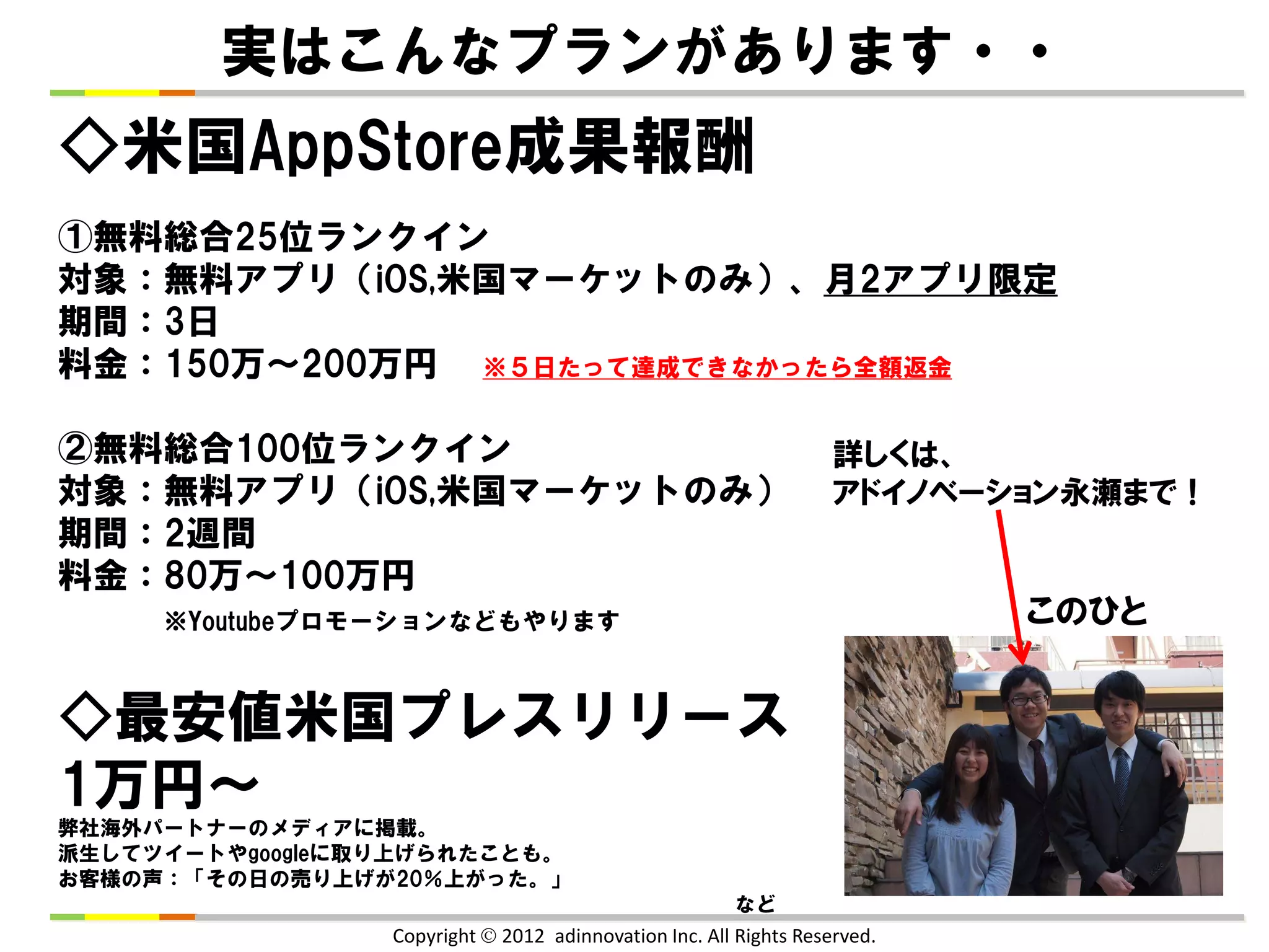 実はこんなプランがあります・・
◇米国AppStore成果報酬
①無料総合25位ランクイン
対象：無料アプリ（iOS,米国マーケットのみ）、月2アプリ限定
期間：3日
料金：150万～200万円 ※５日たって達成できなかったら全額返金

②無料総合100位ランクイン                                                     詳しくは、
対象：無料アプリ（iOS,米国マーケットのみ）                                            アドイノベーション永瀬まで！
期間：2週間
料金：80万～100万円
     ※Youtubeプロモーションなどもやります                                                このひと


◇最安値米国プレスリリース
1万円～
弊社海外パートナーのメディアに掲載。
派生してツイートやgoogleに取り上げられたことも。
お客様の声：「その日の売り上げが20％上がった。」
                                                        など
                 Copyright  2012 adinnovation Inc. All Rights Reserved.
 