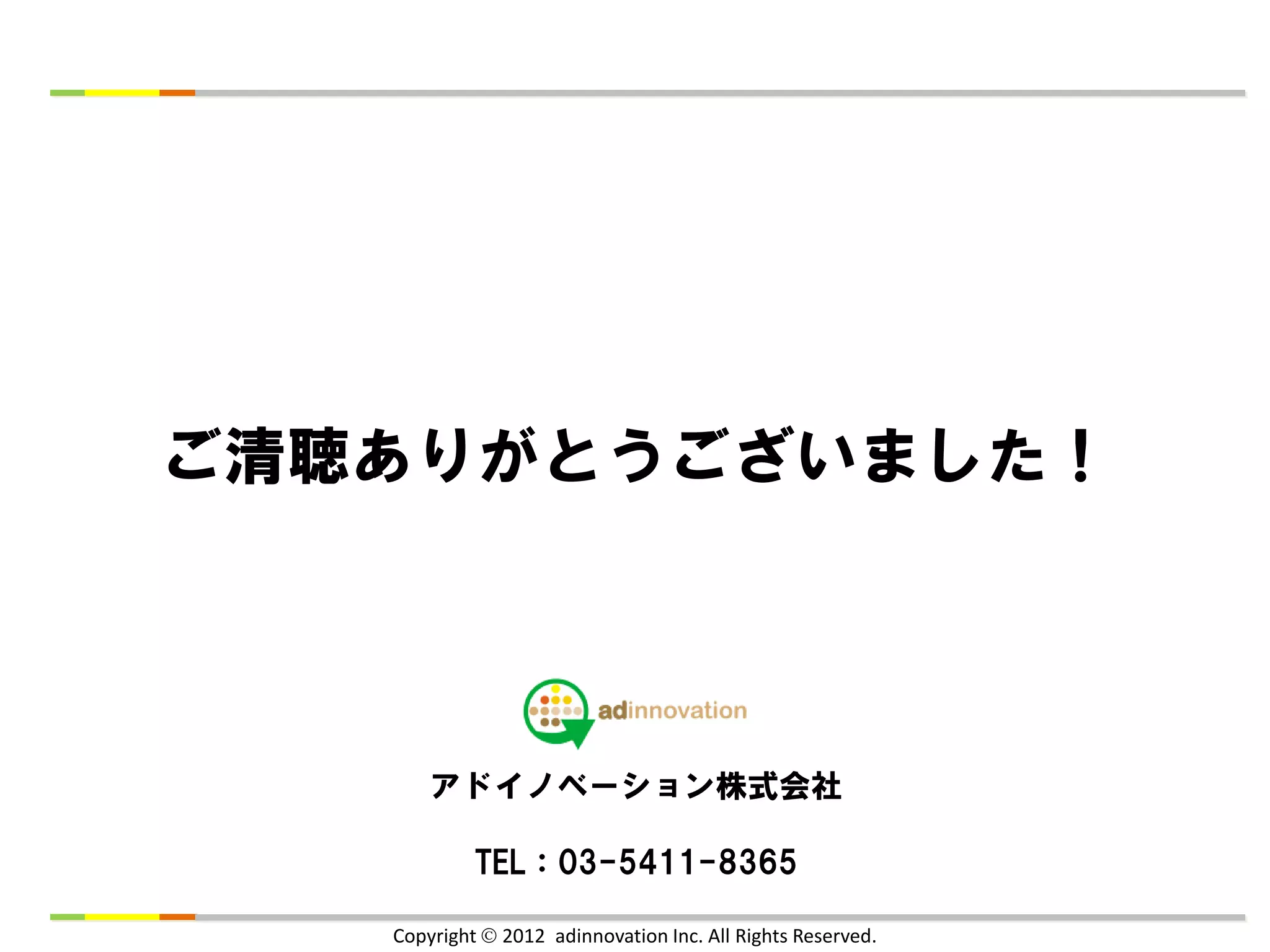 ご清聴ありがとうございました！




       アドイノベーション株式会社

            TEL：03-5411-8365

   Copyright  2012 adinnovation Inc. All Rights Reserved.
 