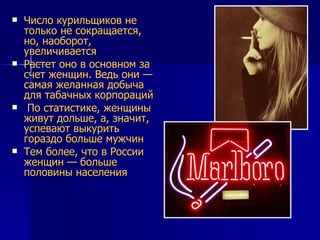 Число курильщиков не только не сокращается, но, наоборот, увеличивается  Растет оно в основном за счет женщин. Ведь они — самая желанная добыча для табачных корпораций По статистике, женщины живут дольше, а, значит, успевают выкурить гораздо больше мужчин Тем более, что в России женщин — больше половины населения 