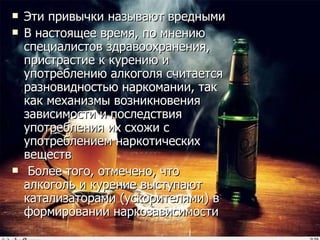 Эти привычки называют вредными В настоящее время, по мнению специалистов здравоохранения, пристрастие к курению и употреблению алкоголя считается разновидностью наркомании, так как механизмы возникновения зависимости и последствия употребления их схожи с употреблением наркотических веществ Более того, отмечено, что алкоголь и курение выступают катализаторами (ускорителями) в формировании наркозависимости 