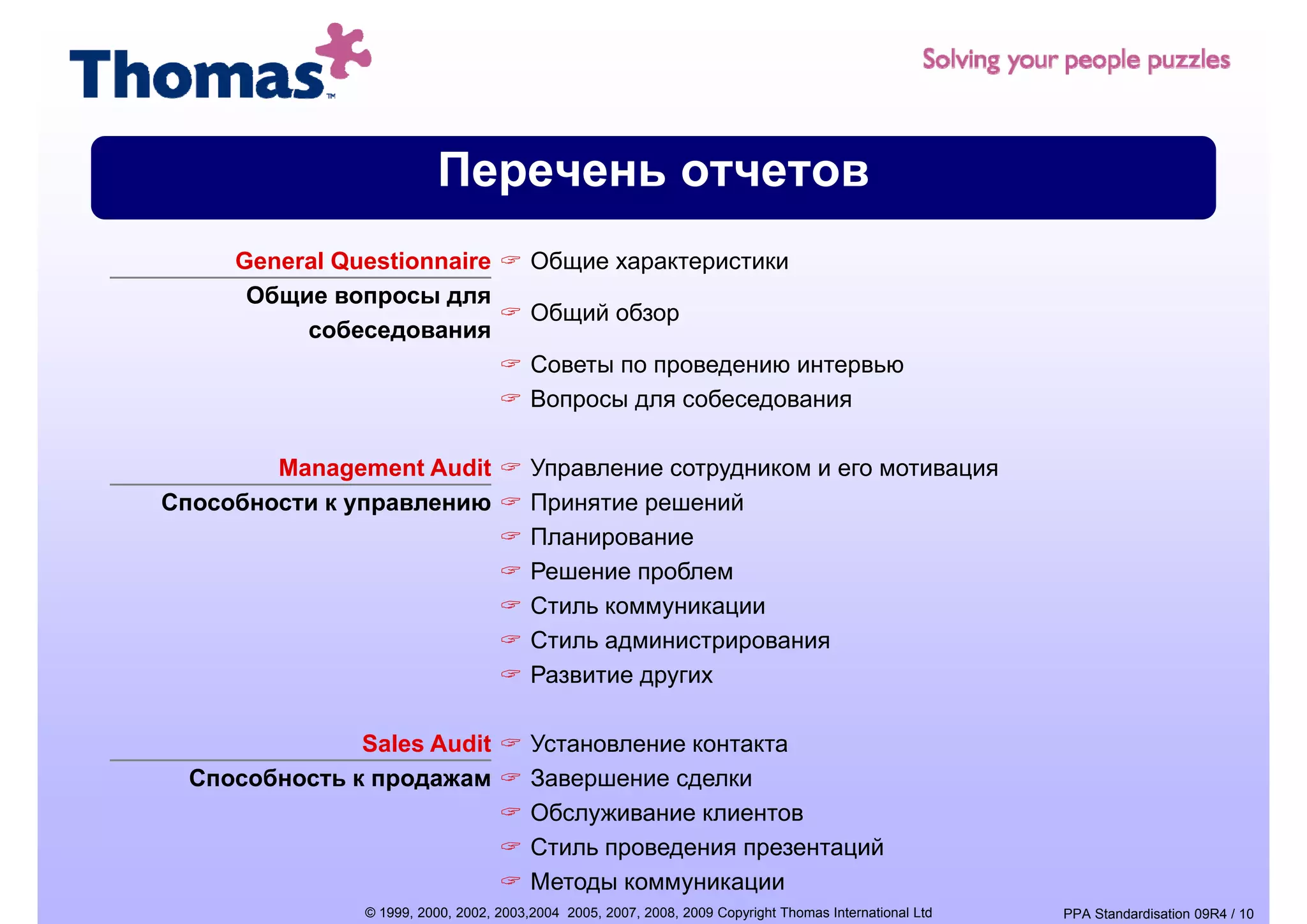 Перечень отчетов
     General Questionnaire              Общие характеристики
      Общие вопросы для
                р
                                        Общий б
                                        Об й обзор
          собеседования
                                        Советы по проведению интервью
                                        Вопросы для собеседования
                                           р    д         д

        Management Audit                Управление сотрудником и его мотивация
Способности к управлению
              у р                       Принятие решений
                                         р       р
                                        Планирование
                                        Решение проблем
                                                   у    ц
                                        Стиль коммуникации
                                        Стиль администрирования
                                        Развитие других

               Sales Audit              Установление контакта
  Способность к продажам                Завершение сделки
                                        Обслуживание клиентов
                                        Стиль проведения презентаций
                                        Методы коммуникации
               © 1999, 2000, 2002, 2003,2004 2005, 2007, 2008, 2009 Copyright Thomas International Ltd   PPA Standardisation 09R4 / 10
 