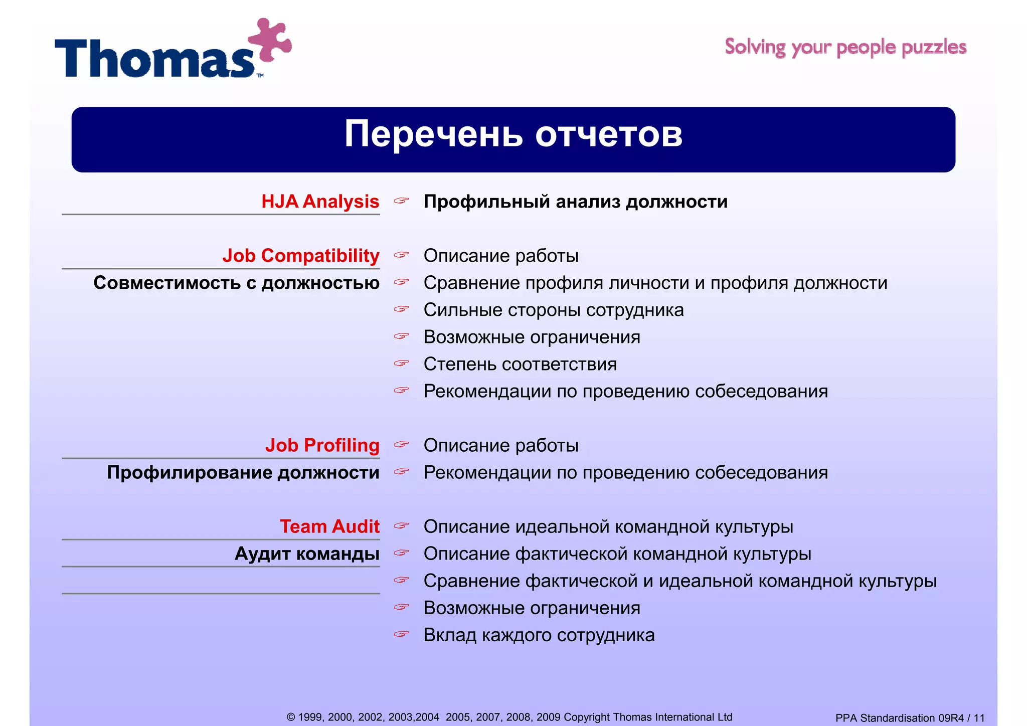 Перечень отчетов
                HJA Analysis                Профильный анализ должности

           Job Compatibility                Описание работы
Совместимость с должностью                  Сравнение профиля личности и профиля должности
                                            Сильные стороны сотрудника
                                            Возможные ограничения
                                            Степень соответствия
                                            Рекомендации по проведению собеседования

              Job Profiling                 Описание работы
 Профилирование должности                   Рекомендации по проведению собеседования

                 Team Audit                 Описание идеальной командной культуры
             Аудит команды                  Описание фактической командной культуры
                                            Сравнение фактической и идеальной командной культуры
                                            Возможные ограничения
                                                             ру
                                            Вклад каждого сотрудника



                  © 1999, 2000, 2002, 2003,2004 2005, 2007, 2008, 2009 Copyright Thomas International Ltd   PPA Standardisation 09R4 / 11
 