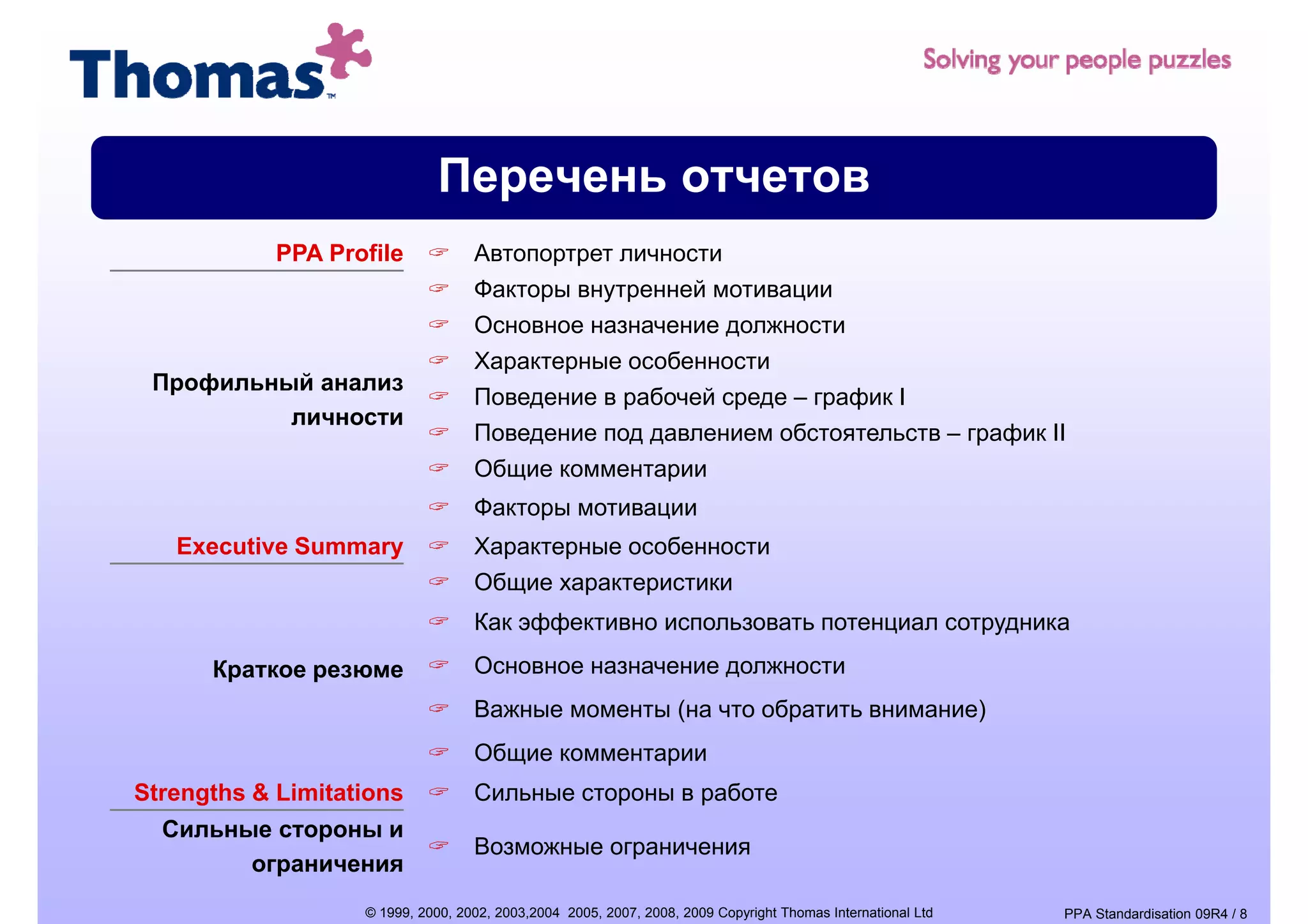 Перечень отчетов
            PPA Profile            Автопортрет личности
                                   Факторы внутренней мотивации
                                   Основное назначение должности
                                   Характерные особенности
 Профильный анализ
                                   Поведение в рабочей среде – график I
          личности
                                   Поведение под давлением обстоятельств – график II
                                   Общие комментарии
                                   Факторы мотивации
   Executive Summary               Характерные особенности
                                   Общие характеристики
                                   Как фф
                                   К эффективно использовать потенциал сотрудника
      Краткое резюме               Основное назначение должности
                                   Важные моменты (на что обратить внимание)
                                                  (         р              )
                                   Общие комментарии
Strengths & Limitations            Сильные стороны в работе
  Сильные стороны и
  С
                                   Возможные ограничения
        ограничения
                   © 1999, 2000, 2002, 2003,2004 2005, 2007, 2008, 2009 Copyright Thomas International Ltd   PPA Standardisation 09R4 / 8
 