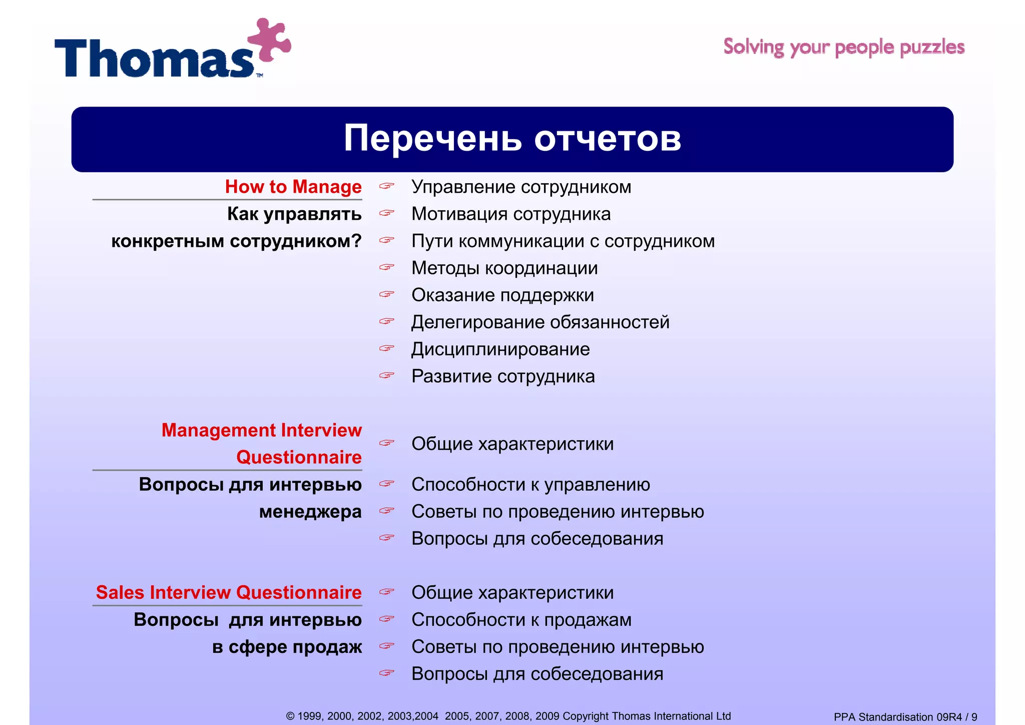 Перечень отчетов
           How to Manage                    Управление сотрудником
           Как управлять                    Мотивация сотрудника
 конкретным сотрудником?                    Пути коммуникации с сотрудником
                                            Методы координации
                                            Оказание поддержки
                                            Делегирование обязанностей
                                            Дисциплинирование
                                            Развитие сотрудника

      Management Interview
                                            Общие характеристики
             Questionnaire
    Вопросы для интервью                    Способности к управлению
               менеджера                    Советы по проведению интервью
                                            Вопросы для собеседования

Sales Interview Questionnaire               Общие характеристики
    Вопросы для интервью                    Способности к продажам
              в сфере продаж                Советы по проведению интервью
                                            Вопросы для собеседования

                    © 1999, 2000, 2002, 2003,2004 2005, 2007, 2008, 2009 Copyright Thomas International Ltd   PPA Standardisation 09R4 / 9
 