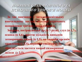 НАЯВНИЙ СТАН ФІЗИЧНОГО ТА
    ПСИХІЧНОГО ЗДОРОВ’Я МОЛОДІ
  За час навчання у загальноосвітньому
навчальному закладі школярі втрачають
щонайменш третину свого здоров’я.
  Зокрема, погіршуються зір (в 3 рази), слух (в 1,3),
осанка (в 4,6), зростає кількість випадків
захворювань нирок (в 1,5), на хвороби органів
травлення (у 2,5), нервової системи (у 2),
збільшується частота хвороб ендокринної
залози (у 2,5).
 