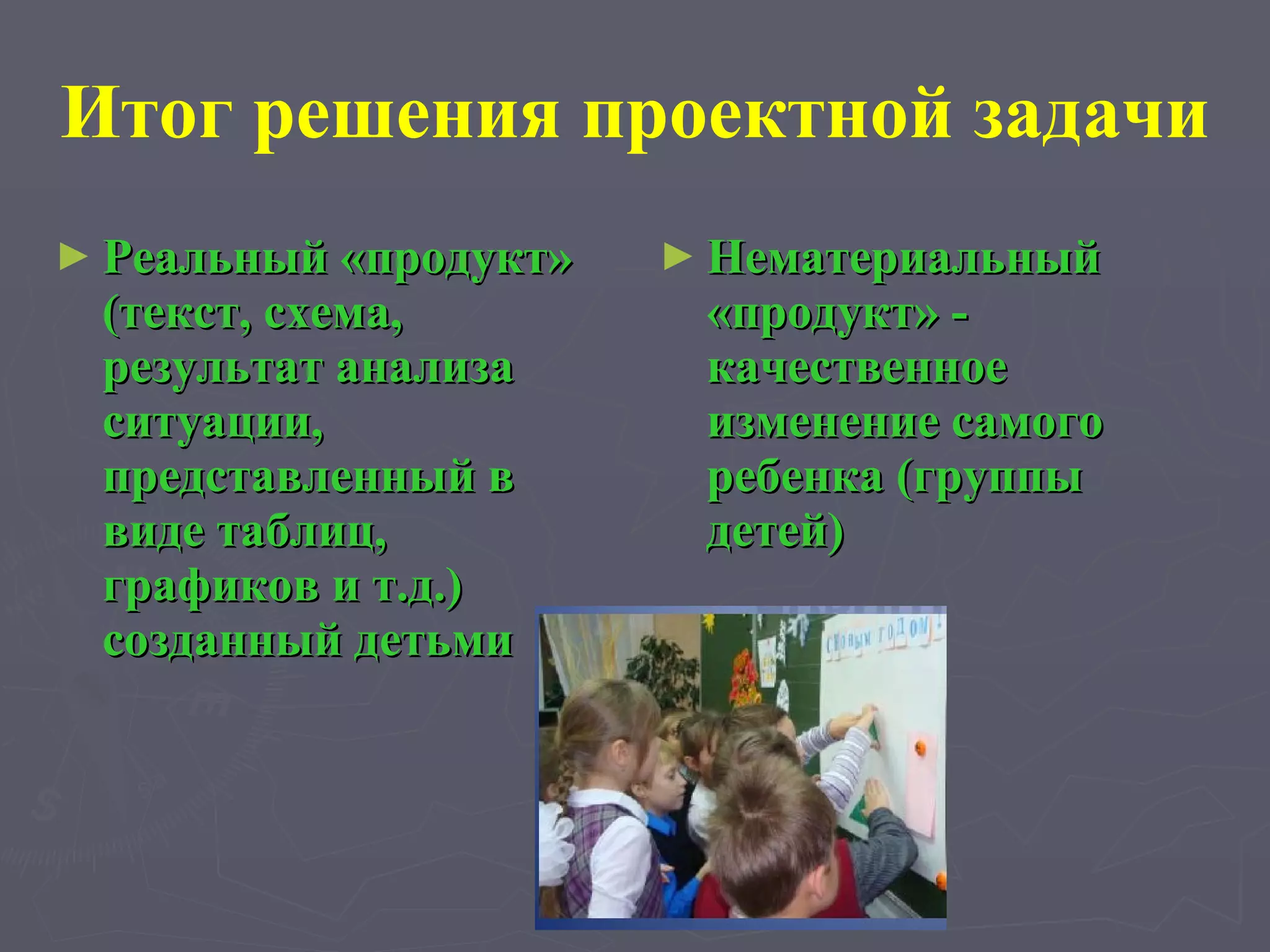 Итог решения проектной задачи Реальный «продукт» (текст, схема, результат анализа ситуации, представленный в виде таблиц, графиков и т.д.) созданный детьми  Нематериальный «продукт» - качественное изменение самого ребенка (группы детей) 