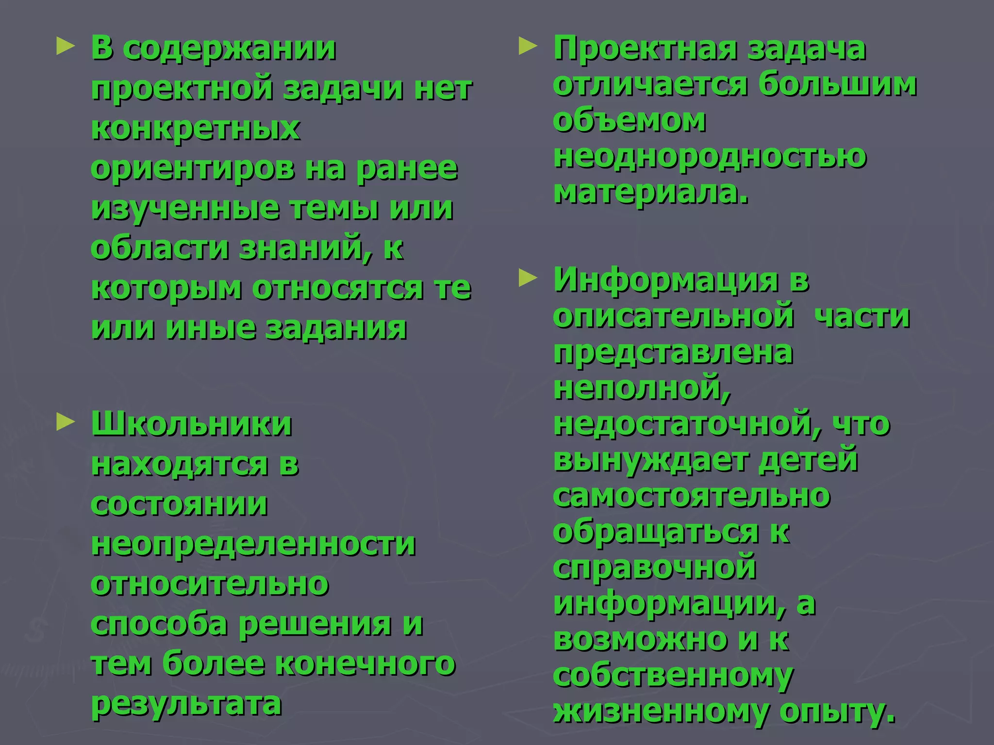 В содержании проектной задачи нет конкретных ориентиров на ранее изученные темы или области знаний, к которым относятся те или иные задания Школьники находятся в состоянии неопределенности относительно способа решения и тем более конечного результата Проектная задача отличается большим объемом неоднородностью материала. Информация в описательной  части представлена неполной, недостаточной, что вынуждает детей самостоятельно обращаться к справочной информации, а возможно и к собственному жизненному опыту.  