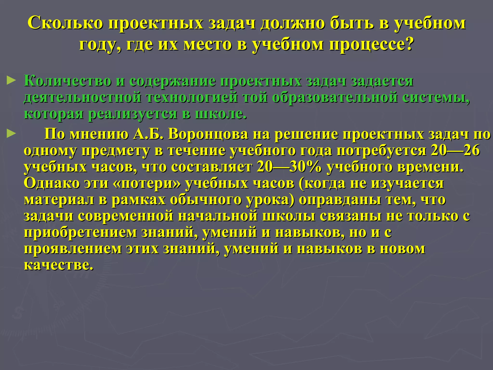 Сколько проектных задач должно быть в учебном году, где их место в учебном процессе? Количество и содержание проектных задач задается деятельностной технологией той образовательной системы, которая реализуется в школе.  По мнению А.Б. Воронцова на решение проектных задач по одному предмету в течение учебного года потребуется 20—26 учебных часов, что составляет 20—30% учебного времени. Однако эти «потери» учебных часов (когда не изучается материал в рамках обычного урока) оправданы тем, что задачи современной начальной школы связаны не только с приобретением знаний, умений и навыков, но и с проявлением этих знаний, умений и навыков в новом качестве. 