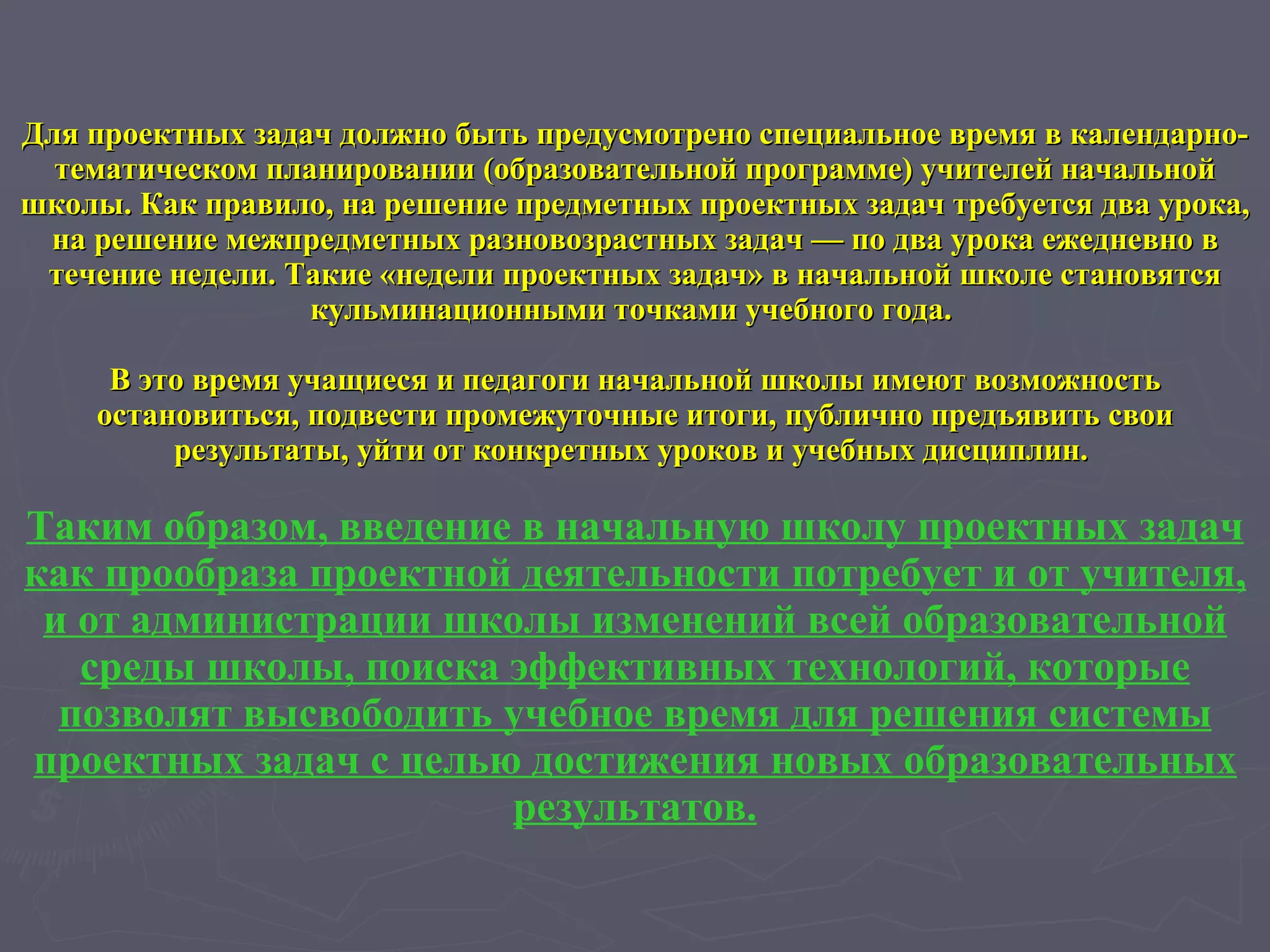 Для проектных задач должно быть предусмотрено специальное время в календарно-тематическом планировании (образовательной программе) учителей начальной школы. Как правило, на решение предметных проектных задач требуется два урока, на решение межпредметных разновозрастных задач — по два урока ежедневно в течение недели. Такие «недели проектных задач» в начальной школе становятся кульминационными точками учебного года.  В это время учащиеся и педагоги начальной школы имеют возможность остановиться, подвести промежуточные итоги, публично предъявить свои результаты, уйти от конкретных уроков и учебных дисциплин.  Таким образом, введение в начальную школу проектных задач как прообраза проектной деятельности потребует и от учителя, и от администрации школы изменений всей образовательной среды школы, поиска эффективных технологий, которые позволят высвободить учебное время для решения системы проектных задач с целью достижения новых образовательных результатов. 