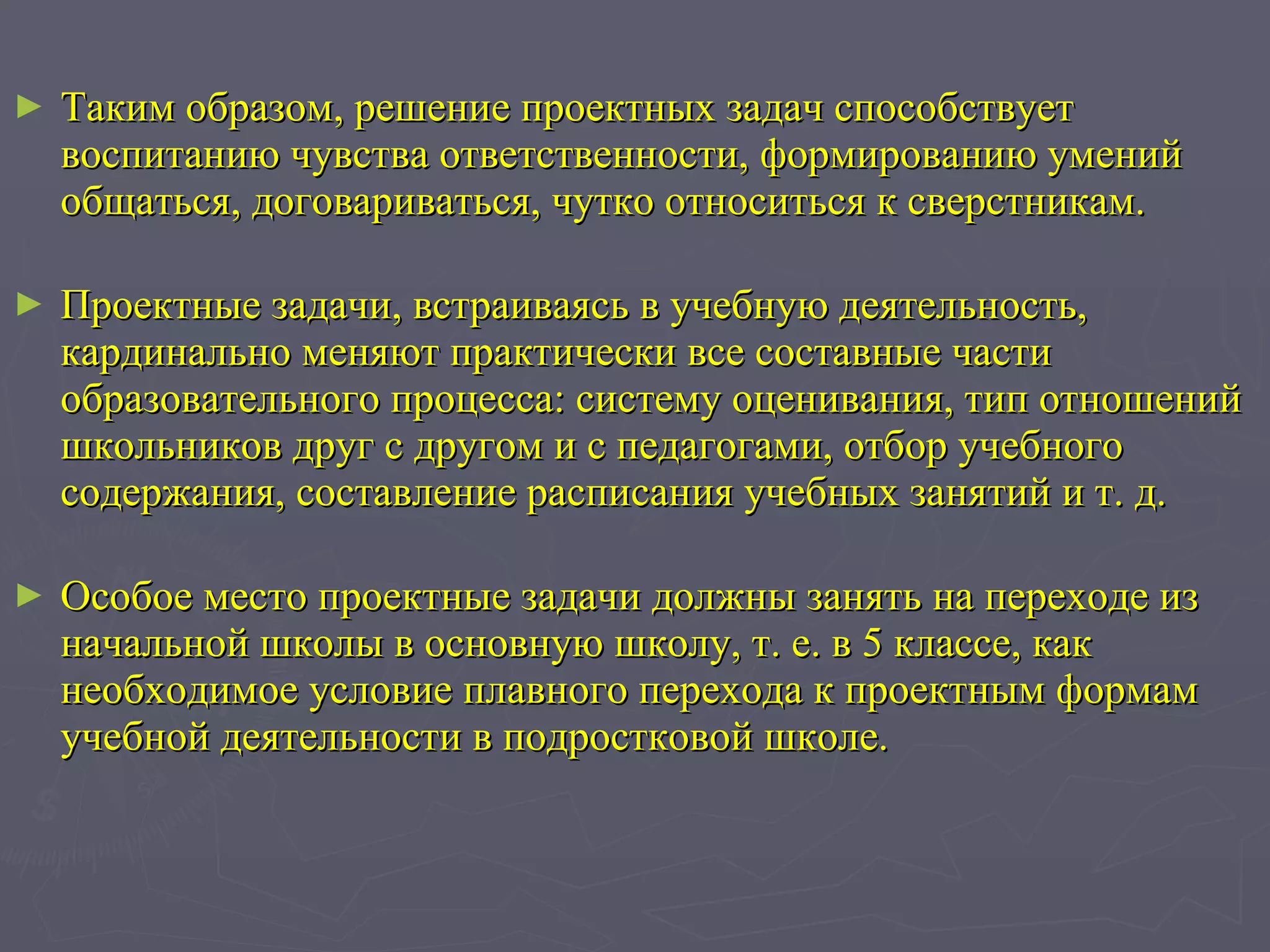 Таким образом, решение проектных задач способствует воспитанию чувства ответственности, формированию умений общаться, договариваться, чутко относиться к сверстникам.   Проектные задачи, встраиваясь в учебную деятельность, кардинально меняют практически все составные части образовательного процесса: систему оценивания, тип отношений школьников друг с другом и с педагогами, отбор учебного содержания, составление расписания учебных занятий и т. д.   Особое место проектные задачи должны занять на переходе из начальной школы в основную школу, т. е. в 5 классе, как необходимое условие плавного перехода к проектным формам учебной деятельности в подростковой школе. 