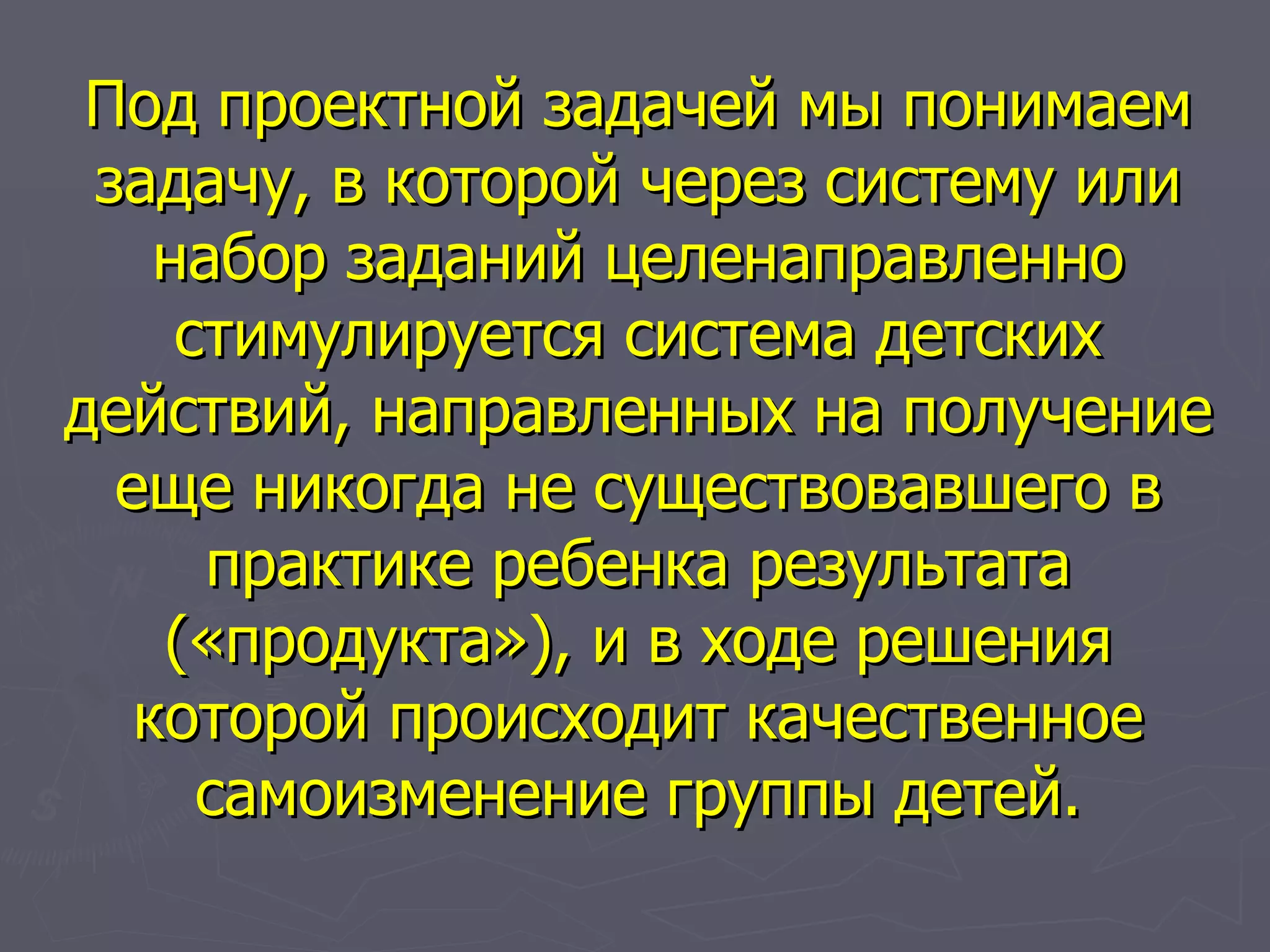 Под проектной задачей мы понимаем задачу, в которой через систему или набор заданий целенаправленно стимулируется система детских действий, направленных на получение еще никогда не существовавшего в практике ребенка результата («продукта»), и в ходе решения которой происходит качественное самоизменение группы детей. 