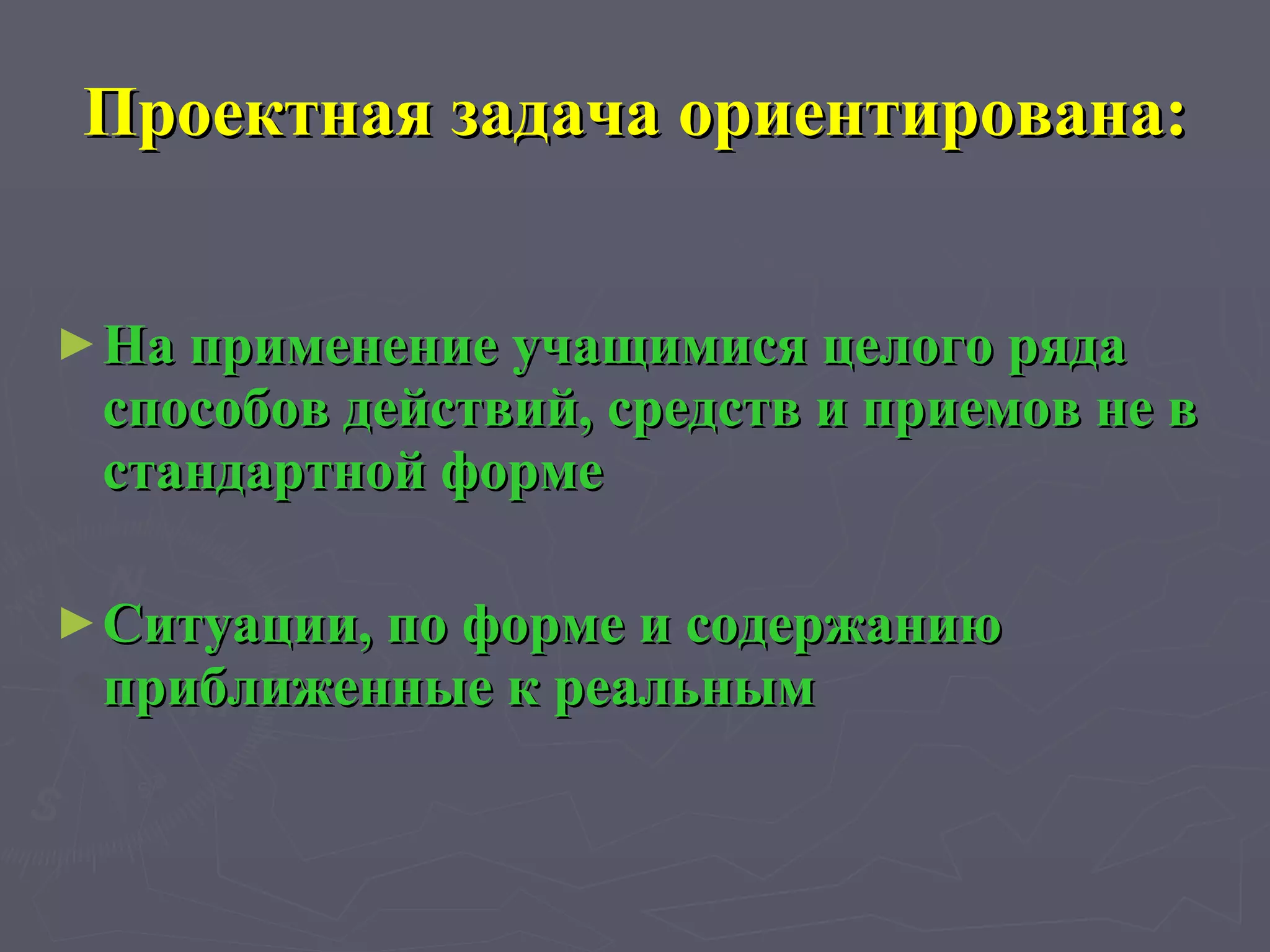 Проектная задача ориентирована: На применение учащимися целого ряда способов действий, средств и приемов не в стандартной форме Ситуации, по форме и содержанию приближенные к реальным 