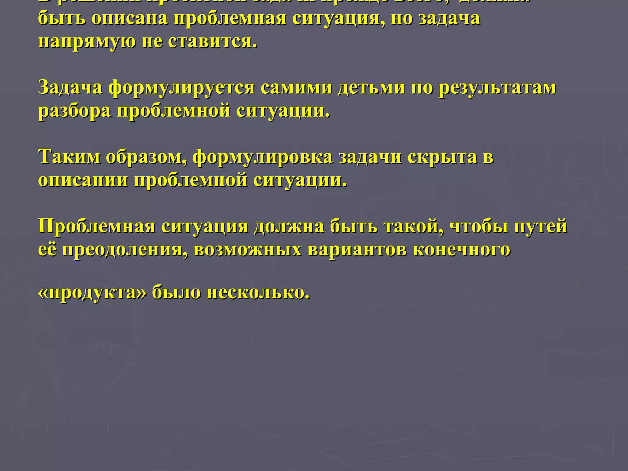 В решении проектной задачи прежде всего,  должна быть описана проблемная ситуация, но задача напрямую не ставится. Задача формулируется самими детьми по результатам разбора проблемной ситуации.  Таким образом, формулировка задачи скрыта в описании проблемной ситуации.  Проблемная ситуация должна быть такой, чтобы путей её преодоления, возможных вариантов конечного  «продукта» было несколько.   